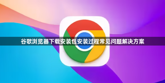 谷歌浏览器下载安装包安装过程常见问题解决方案1