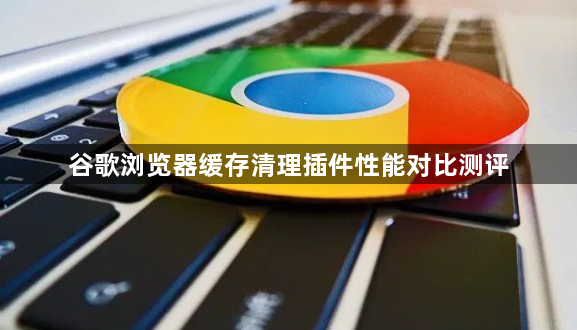 谷歌浏览器缓存清理插件性能对比测评1