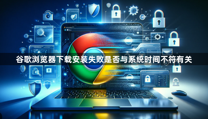 谷歌浏览器下载安装失败是否与系统时间不符有关1