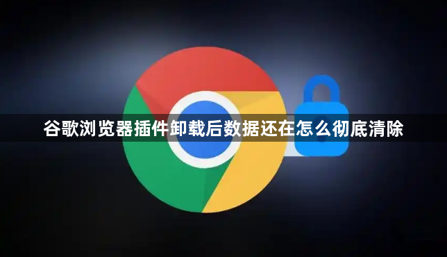 谷歌浏览器插件卸载后数据还在怎么彻底清除1