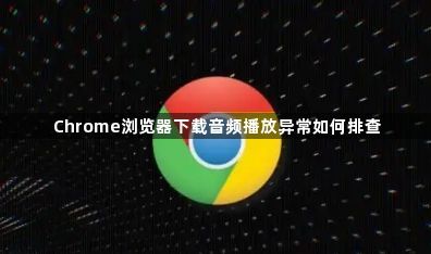 Chrome浏览器下载音频播放异常如何排查1