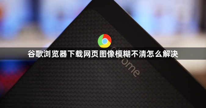 谷歌浏览器下载网页图像模糊不清怎么解决1
