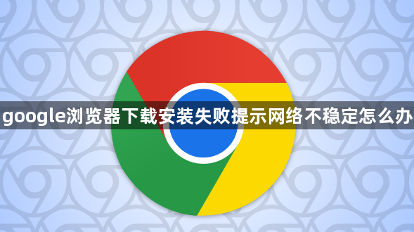 google浏览器下载安装失败提示网络不稳定怎么办1