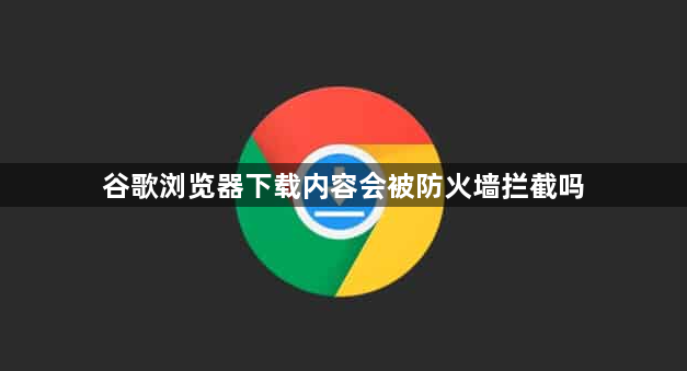 谷歌浏览器下载内容会被防火墙拦截吗1