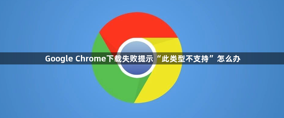 Google Chrome下载失败提示“此类型不支持”怎么办1