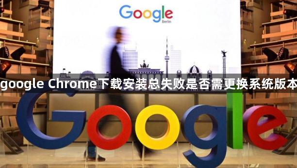 google Chrome下载安装总失败是否需更换系统版本1