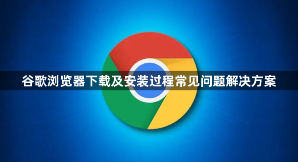 谷歌浏览器下载及安装过程常见问题解决方案1