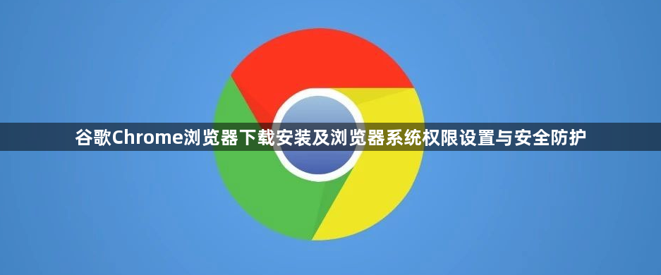 谷歌Chrome浏览器下载安装及浏览器系统权限设置与安全防护1