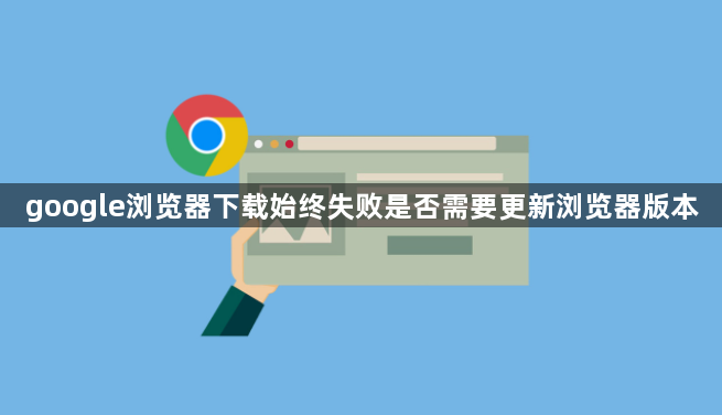 google浏览器下载始终失败是否需要更新浏览器版本1