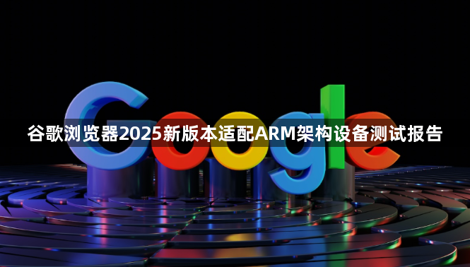 谷歌浏览器2025新版本适配ARM架构设备测试报告1