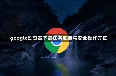 google浏览器下载任务加速与安全操作方法1