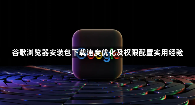 谷歌浏览器安装包下载速度优化及权限配置实用经验1