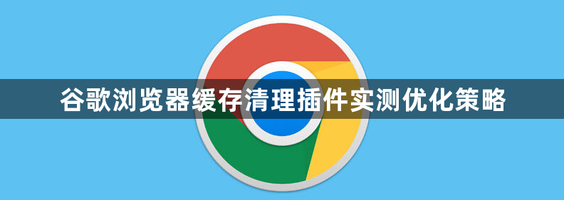 谷歌浏览器缓存清理插件实测优化策略1