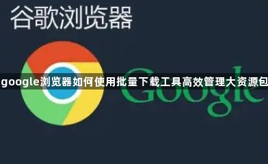 google浏览器如何使用批量下载工具高效管理大资源包1
