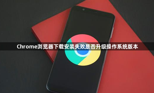 Chrome浏览器下载安装失败是否升级操作系统版本1