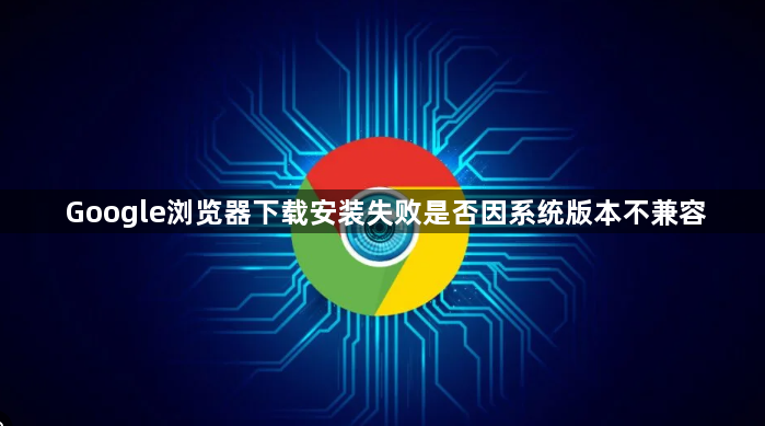 Google浏览器下载安装失败是否因系统版本不兼容1